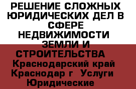 РЕШЕНИЕ СЛОЖНЫХ ЮРИДИЧЕСКИХ ДЕЛ В СФЕРЕ НЕДВИЖИМОСТИ, ЗЕМЛИ И СТРОИТЕЛЬСТВА. - Краснодарский край, Краснодар г. Услуги » Юридические   